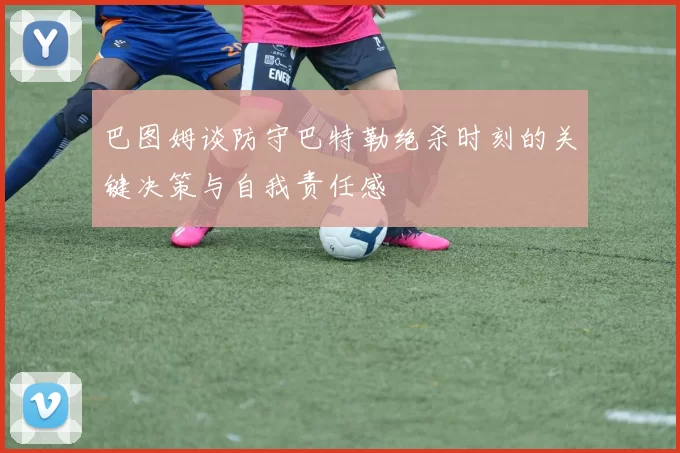 巴图姆谈防守巴特勒绝杀时刻的关键决策与自我责任感