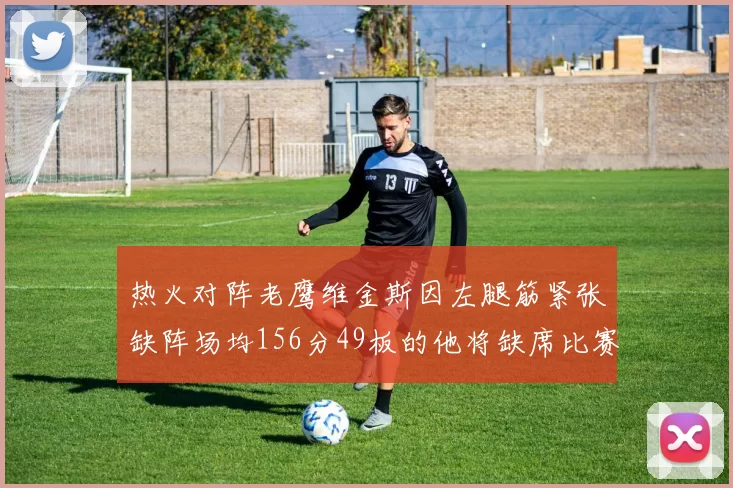 热火对阵老鹰维金斯因左腿筋紧张缺阵场均156分49板的他将缺席比赛