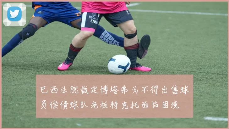 巴西法院裁定博塔弗戈不得出售球员偿债球队老板特克托面临困境