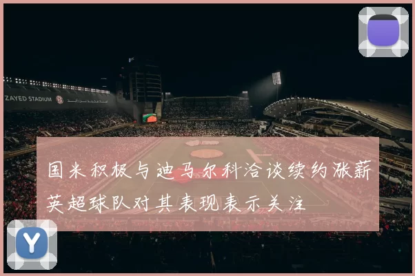 国米积极与迪马尔科洽谈续约涨薪英超球队对其表现表示关注