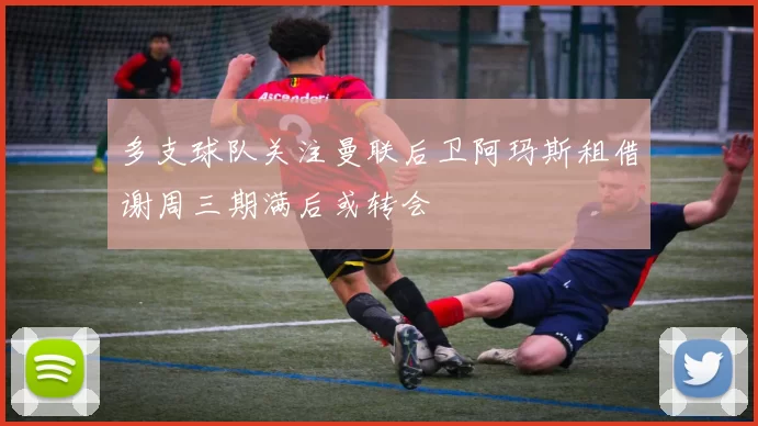 多支球队关注曼联后卫阿玛斯租借谢周三期满后或转会