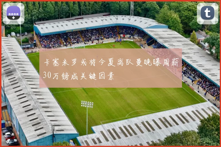 卡塞米罗或将今夏离队曼晚曝周薪30万镑成关键因素