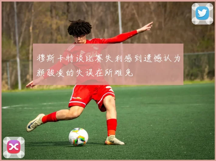 穆斯卡特谈比赛失利感到遗憾认为颜骏凌的失误在所难免