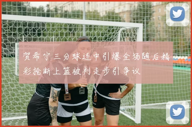 贺希宁三分球连中引爆全场随后精彩抢断上篮被判走步引争议