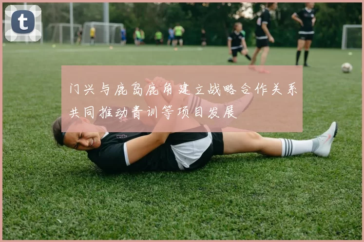 门兴与鹿岛鹿角建立战略合作关系共同推动青训等项目发展